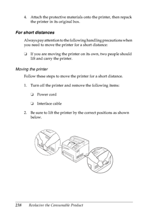 Page 251238Replacing the Consumable Product 4. Attach the protective materials onto the printer, then repack 
the printer in its original box.
For short distances
Always pay attention to the following handling precautions when 
you need to move the printer for a short distance:
❏If you are moving the printer on its own, two people should 
lift and carry the printer.
Moving the printer
Follow these steps to move the printer for a short distance. 
1. Turn off the printer and remove the following items: 
❏Power...