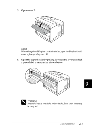 Page 264Troubleshooting251
9
9
9
9
9
9
9
9
9
9
9
9
5. Open cover B.
Note:
When the optional Duplex Unit is installed, open the Duplex Unit’s 
cover before opening cover B.
6. Open the paper holder by pulling down on the lever on which 
a green label is attached as shown below.
w
Warning:
Be careful not to touch the rollers in the fuser unit, they may 
be very hot.
 