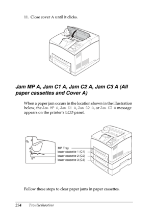 Page 267254Troubleshooting 11. Close cover A until it clicks.
Jam MP A, Jam C1 A, Jam C2 A, Jam C3 A (All 
paper cassettes and Cover A)
When a paper jam occurs in the location shown in the illustration 
below, the Jam MP A, Jam C1 A, Jam C2 A, or Jam C3 A message 
appears on the printer’s LCD panel.
Follow these steps to clear paper jams in paper cassettes.
MP Tray
lower cassette 1 (C1)
lower cassette 2 (C2)
lower cassette 3 (C3)
 