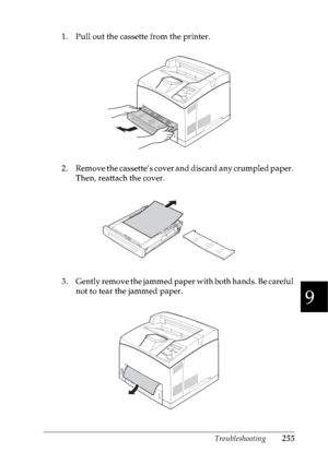 Page 268Troubleshooting255
9
9
9
9
9
9
9
9
9
9
9
9
1. Pull out the cassette from the printer.
2. Remove the cassette’s cover and discard any crumpled paper. 
Then, reattach the cover.
3 . G e n t l y  r e m o v e  t h e  j a m m e d  p a p e r  w i t h  b o t h  h a n d s .  B e  c a r e f u l  
not to tear the jammed paper.
 