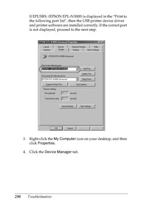 Page 303290TroubleshootingIf EPUSBX: (EPSON EPL-N3000) is displayed in the “Print to 
the following port list”, then the USB printer device driver 
and printer software are installed correctly. If the correct port 
is not displayed, proceed to the next step.
3. Right-click the My Computer icon on your desktop, and then 
click Properties.
4. Click the Device Manager tab.
 