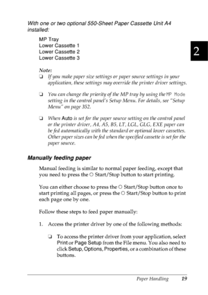 Page 32Paper Handling19
2
2
2
2
2
2
2
2
2
2
2
2
With one or two optional 550-Sheet Paper Cassette Unit A4 
installed:
MP Tray
Lower Cassette 1
Lower Cassette 2
Lower Cassette 3
Note:
❏If you make paper size settings or paper source settings in your 
application, these settings may override the printer driver settings.
❏You can change the priority of the MP tray by using the MP Mode 
setting in the control panel’s Setup Menu. For details, see “Setup 
Menu” on page 352.
❏When Auto is set for the paper source...