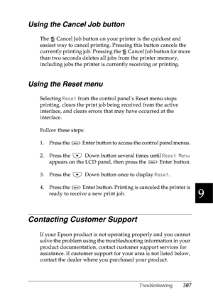 Page 320Troubleshooting307
9
9
9
9
9
9
9
9
9
9
9
9
Using the Cancel Job button
The   Cancel Job button on your printer is the quickest and 
easiest way to cancel printing. Pressing this button cancels the 
currently printing job. Pressing the   Cancel Job button for more 
than two seconds deletes all jobs from the printer memory, 
including jobs the printer is currently receiving or printing.
Using the Reset menu
Selecting Reset from the control panel’s Reset menu stops 
printing, clears the print job being...