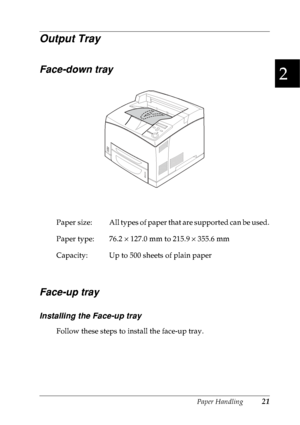 Page 34Paper Handling21
2
2
2
2
2
2
2
2
2
2
2
2
Output Tray
Face-down tray
Face-up tray
Installing the Face-up tray
Follow these steps to install the face-up tray. Paper  size: All types of paper that are supported can be used.
Paper type: 76.2 × 127.0 mm to 215.9 × 355.6 mm
Capacity: Up to 500 sheets of plain paper
 