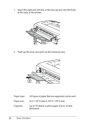 Page 3522Paper Handling 1. Insert the right and left tabs of the face-up tray into the holes 
at the back of the printer.
2. Push up the lever and pull out the extension tray.
Paper  type: All types of paper that are supported can be used.
Paper size: 76.2 × 127.0 mm to 215.9 × 297.0 mm
Capacity: Up to 70 sheets of plain paper (Up to 10 mm 
thickness)
 