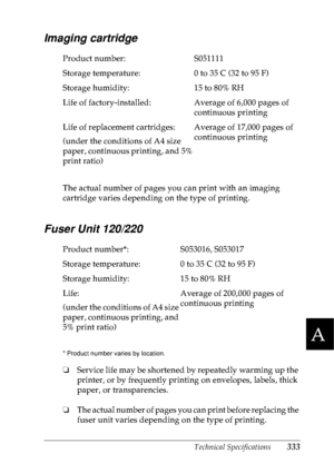 Page 346Technical Specifications333
A
A
A
A
A
A
A
A
A
A
A
A
Imaging cartridge
The actual number of pages you can print with an imaging 
cartridge varies depending on the type of printing.
Fuser Unit 120/220
* Product number varies by location. 
❏Service life may be shortened by repeatedly warming up the 
printer, or by frequently printing on envelopes, labels, thick 
paper, or transparencies. 
❏The actual number of pages you can print before replacing the 
fuser unit varies depending on the type of printing....