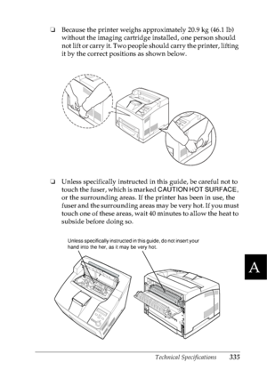 Page 348Technical Specifications335
A
A
A
A
A
A
A
A
A
A
A
A
❏Because the printer weighs approximately 20.9 kg (46.1 lb) 
without the imaging cartridge installed, one person should 
not lift or carry it. Two people should carry the printer, lifting 
it by the correct positions as shown below.
❏Unless specifically instructed in this guide, be careful not to 
touch the fuser, which is marked CAUTION HOT SURFACE, 
or the surrounding areas. If the printer has been in use, the 
fuser and the surrounding areas may be...