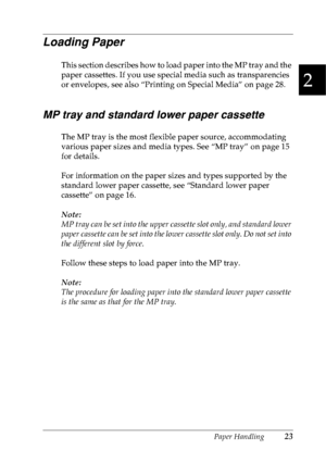 Page 36Paper Handling23
2
2
2
2
2
2
2
2
2
2
2
2
Loading Paper
This section describes how to load paper into the MP tray and the 
paper cassettes. If you use special media such as transparencies 
or envelopes, see also “Printing on Special Media” on page 28.
MP tray and standard lower paper cassette
The MP tray is the most flexible paper source, accommodating 
various paper sizes and media types. See “MP tray” on page 15 
for details.
For information on the paper sizes and types supported by the 
standard lower...