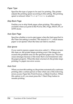 Page 369356Functions of the Control Panel
Paper Type
Specifies the type of paper to be used for printing. The printer 
adjusts the printing speed according to this setting. The printing 
speed is reduced when Thick or Trnsprnc is selected.
Skip Blank Page
Enables you to skip blank pages when printing. This setting is 
available when you print in the PCL5e, ESC/Page, ESCP2, FX, or 
I239X mode.
Auto Eject Page
Specifies whether or not to eject paper when the limit specified in 
the Time Out setting is reached. The...