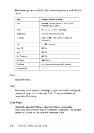 Page 387374Functions of the Control Panel These settings are available only when the printer is in the I239X 
mode.
Font
Selects the font.
Pitch
Selects the pitch (the horizontal spacing) of the font in fixed pitch, 
measured in cpi (characters per inch). You can also choose 
proportional spacing.
Code Page
Selects the character tables. Character tables contain the 
characters and symbols used by different languages. The printer 
prints text based on the selected character table.
Item Settings (default in bold)...