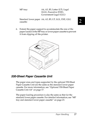 Page 40Paper Handling27
2
2
2
2
2
2
2
2
2
2
2
2
6. Extend the paper support to accommodate the size of the 
paper loaded in the MP tray or lower paper cassette to prevent 
it from slipping off the printer.
550-Sheet Paper Cassette Unit
The paper sizes and types supported by the optional 550-Sheet 
Paper Cassette Unit are the same as the standard lower paper 
cassette. For more information, see “Optional 550-Sheet Paper 
Cassette Unit A4” on page 17.
The paper-loading procedure is also the same as that for the...