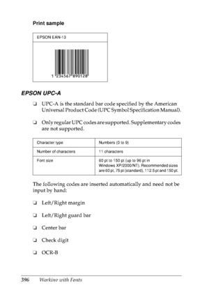 Page 409396Working with Fonts Print sample
EPSON UPC-A
❏UPC-A is the standard bar code specified by the American 
Universal Product Code (UPC Symbol Specification Manual).
❏Only regular UPC codes are supported. Supplementary codes 
are not supported.
The following codes are inserted automatically and need not be 
input by hand:
❏Left/Right margin
❏Left/Right guard bar
❏Center bar
❏Check digit
❏OCR-B
EPSON EAN-13
Character type Numbers (0 to 9)
Number of characters 11 characters
Font size 60 pt to 150 pt (up to...