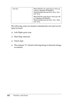 Page 415402Working with Fonts The following codes are inserted automatically and need not be 
input by hand:
❏Left/Right quiet zone
❏Start/Stop character
❏Check digit
❏The numeral “0” (added to the beginning of character strings 
as needed)
Font size When OCR-B is not used: 26 pt or more (up 
to 96 pt in Windows XP/2000/NT).
Recommended sizes are 26 pt, 52 pt, 78 pt, 
and 104 pt.
When OCR-B is used: 36 pt or more (up to 96 
pt in Windows XP/2000/NT).
Recommended sizes are 36 pt, 72 pt, 108 pt, 
and 144 pt.
 