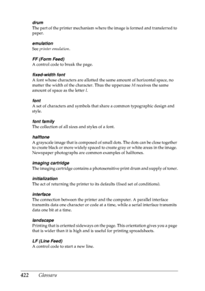 Page 435422 Glossary
drum
The part of the printer mechanism where the image is formed and transferred to 
paper.
emulation
See printer emulation .
FF (Form Feed)
A control code to break the page.
fixed-width font
A font whose characters are allotted the same amount of horizontal space, no 
matter the width of the character. Thus the uppercase  M receives the same 
amount of space as the letter  l.
font
A set of characters and symbols that share a common typographic design and 
style.
font family
The collection...