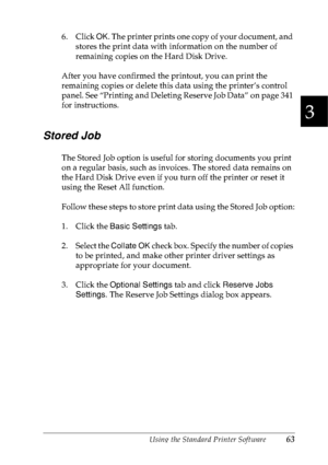 Page 76Using the Standard Printer Software63
3
3
3
3
3
3
3
3
3
3
3
3
6. Click OK. The printer prints one copy of your document, and 
stores the print data with information on the number of 
remaining copies on the Hard Disk Drive. 
After you have confirmed the printout, you can print the 
remaining copies or delete this data using the printer’s control 
panel. See “Printing and Deleting Reserve Job Data” on page 341 
for instructions.
Stored Job
The Stored Job option is useful for storing documents you print...