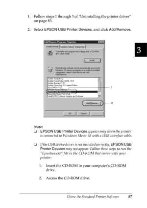 Page 100Using the Standard Printer Software87
3
3
3
3
3
3
3
3
3
3
3
3
1. Follow steps 1 through 3 of “Uninstalling the printer driver” 
on page 83.
2. Select EPSON USB Printer Devices, and click Add/Remove.
Note:
❏EPSON USB Printer Devices appears only when the printer 
is connected to Windows Me or 98 with a USB interface cable.
❏If the USB device driver is not installed correctly, EPSON USB 
Printer Devices may not appear. Follow these steps to run the 
“Epusbun.exe” file in the CD-ROM that comes with your...