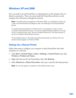 Page 102101
Windows XP and 2000
First, you need to set up PictureMate as a shared printer on the computer that it is 
directly connected to. Then, you must install the PictureMate software on each 
computer that will access it through the network.
Note: To install software programs in Windows 2000, it is necessary to log on as 
a user with administrative privileges (a user who belongs to the Administrators 
group).
To install software programs in Windows XP, it is necessary to log on with a 
Computer...