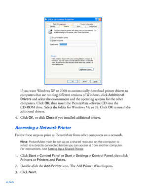 Page 103102
If you want Windows XP or 2000 to automatically download printer drivers to 
computers that are running different versions of Windows, click 
Additional 
Drivers
 and select the environment and the operating systems for the other 
computers. Click 
OK, then insert the PictureMate software CD into the 
CD-ROM drive. Select the folder for Windows Me or 98. Click 
OK to install the 
additional drivers.
4. Click 
OK, or click Close if you installed additional drivers.
Accessing a Network Printer
Follow...