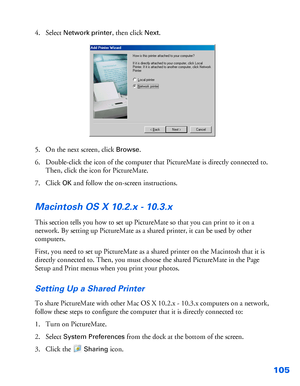 Page 106105
4. Select Network printer, then click Next.
5. On the next screen, click 
Browse.
6. Double-click the icon of the computer that PictureMate is directly connected to. 
Then, click the icon for PictureMate.
7. Click 
OK and follow the on-screen instructions.
Macintosh OS X 10.2.x - 10.3.x
This section tells you how to set up PictureMate so that you can print to it on a 
network. By setting up PictureMate as a shared printer, it can be used by other 
computers.
First, you need to set up PictureMate as a...