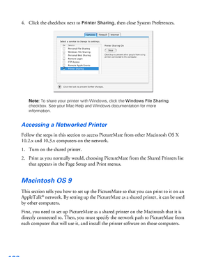 Page 107106
4. Click the checkbox next to Printer Sharing, then close System Preferences. 
Note: To share your printer with Windows, click the Windows File Sharing 
checkbox. See your Mac Help and Windows documentation for more 
information. 
Accessing a Networked Printer
Follow the steps in this section to access PictureMate from other Macintosh OS X 
10.2.x and 10.3.x computers on the network.
1. Turn on the shared printer.
2. Print as you normally would, choosing PictureMate from the Shared Printers list...