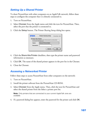 Page 108107 Setting Up a Shared Printer
To share PictureMate with other computers on an AppleTalk network, follow these 
steps to configure the computer that it is directly connected to.
1. Turn on PictureMate.
2. Select 
Chooser from the Apple menu and click the icon for PictureMate. Then, 
select the port that the printer is connected to.
3. Click the 
Setup button. The Printer Sharing Setup dialog box opens.
4. Click the 
Share this Printer checkbox, then type the printer name and password 
information as...