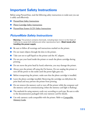 Page 112111
Important Safety Instructions
Before using PictureMate, read the following safety instructions to make sure you use 
it safely and effectively:
■PictureMate Safety Instructions
■Photo Cartridge Safety Instructions
■PictureMate Screen (LCD) Safety Instructions
PictureMate Safety Instructions
Warning: This product contains chemicals, including lead, known to the State of 
California to cause birth defects and other reproductive harm. Wash hands after 
handling the power supply.
■
Be sure to follow all...