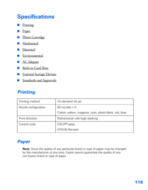 Page 116115
Specifications
■Printing
■Paper
■Photo Cartridge
■Mechanical
■Electrical
■Environmental
■AC Adapter
■Built-in Card Slots
■External Storage Devices
■Standards and Approvals
Printing
Paper
Note: Since the quality of any particular brand or type of paper may be changed 
by the manufacturer at any time, Epson cannot guarantee the quality of any 
non-Epson brand or type of paper. Printing method On-demand ink jet
Nozzle configuration 90 nozzles × 6
Colors: yellow, magenta, cyan, photo black, red, blue...