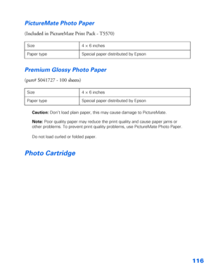 Page 117116 PictureMate Photo Paper
(Included in PictureMate Print Pack - T5570)
Premium Glossy Photo Paper
(part# S041727 - 100 sheets)
Caution: Don’t load plain paper, this may cause damage to PictureMate. 
Note: Poor quality paper may reduce the print quality and cause paper jams or 
other problems. To prevent print quality problems, use PictureMate Photo Paper.
Do not load curled or folded paper.
Photo Cartridge
Size 4 × 6 inches
Paper type Special paper distributed by Epson
Size 4 × 6 inches
Paper type...