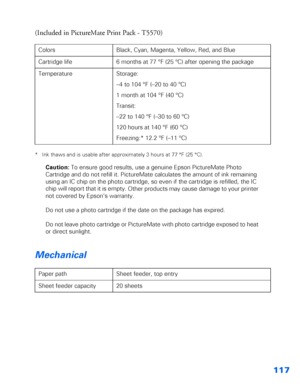 Page 118117
(Included in PictureMate Print Pack - T5570) 
* Ink thaws and is usable after approximately 3 hours at 77 °F (25 °C).
Caution: To ensure good results, use a genuine Epson PictureMate Photo 
Cartridge and do not refill it. PictureMate calculates the amount of ink remaining 
using an IC chip on the photo cartridge, so even if the cartridge is refilled, the IC 
chip will report that it is empty.
 Other products may cause damage to your printer 
not covered by Epson’s warranty.
Do not use a photo...