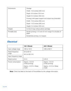 Page 119118
Electrical
Note: Check the label on the back of PictureMate for the voltage information. Dimensions Storage
Width: 10.0 inches (256 mm) 
Depth: 6.0 inches (154 mm) 
Height: 6.4 inches (163 mm) 
Printing (with paper support and output tray extended) 
Width: 10.0 inches (256 mm) 
Depth: 12.0 inches (305 mm) 
Height: 6.4 inches (163 mm)
Weight 5.5 lb (2.5 kg) without photo cartridge
Printable area Border printing: 0.12 inch (3 mm) margin for all sides of 
paper
Borderless printing: no margins
120 V...