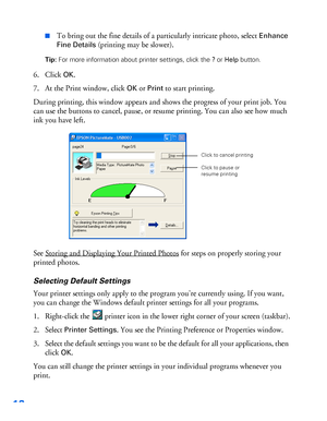 Page 1312
■To bring out the fine details of a particularly intricate photo, select Enhance 
Fine Details
 (printing may be slower).
Tip: For more information about printer settings, click the ? or Help button.
6. Click OK.
7. At the Print window, click 
OK or Print to start printing.
During printing, this window appears and shows the progress of your print job. You 
can use the buttons to cancel, pause, or resume printing. You can also see how much 
ink you have left.
See Storing and Displaying Your Printed...