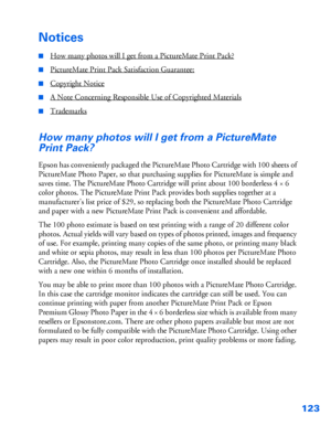 Page 124123
Notices
■How many photos will I get from a PictureMate Print Pack?
■PictureMate Print Pack Satisfaction Guarantee:
■Copyright Notice
■A Note Concerning Responsible Use of Copyrighted Materials
■Trademarks
How many photos will I get from a PictureMate 
Print Pack?
Epson has conveniently packaged the PictureMate Photo Cartridge with 100 sheets of 
PictureMate Photo Paper, so that purchasing supplies for PictureMate is simple and 
saves time. The PictureMate Photo Cartridge will print about 100...