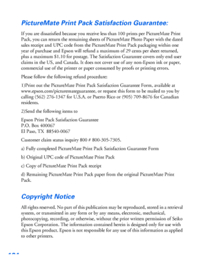 Page 125124
PictureMate Print Pack Satisfaction Guarantee:
If you are dissatisfied because you receive less than 100 prints per PictureMate Print 
Pack, you can return the remaining sheets of PictureMate Photo Paper with the dated 
sales receipt and UPC code from the PictureMate Print Pack packaging within one 
year of purchase and Epson will refund a maximum of 29 cents per sheet returned, 
plus a maximum $1.10 for postage. The Satisfaction Guarantee covers only end user 
claims in the US, and Canada. It does...