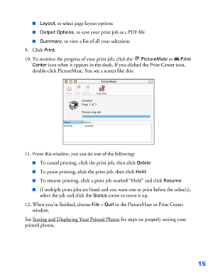 Page 1615
■Layout, to select page layout options
■Output Options, to save your print job as a PDF file
■Summary, to view a list of all your selections
9. Click 
Print.
10. To monitor the progress of your print job, click the 
PictureMate or Print 
Center
 icon when it appears in the dock. If you clicked the Print Center icon, 
double-click PictureMate. You see a screen like this:
11. From this window, you can do one of the following:
■To cancel printing, click the print job, then click Delete
■To pause...