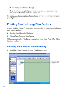 Page 1918
■To check your ink levels, click  .
Note: If you’re not using background printing and you need to cancel printing, 
hold down the Jkey and press the.(period) key. 
See Storing and Displaying Your Printed Photos for steps on properly storing your 
printed photos.
Printing Photos Using Film Factory
You can use Film FactoryTM to organize, retouch, and print your photos. Follow the 
steps in these sections:
■Opening Your Photos in Film Factory
■Printing Your Photos in Film Factory
Make sure you installed...