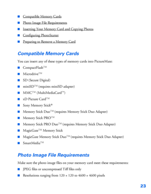Page 2423
■Compatible Memory Cards
■Photo Image File Requirements
■Inserting Your Memory Card and Copying Photos
■Configuring PhotoStarter
■Preparing to Remove a Memory Card
Compatible Memory Cards
You can insert any of these types of memory cards into PictureMate:
■CompactFlashTM
■MicrodriveTM
■SD (Secure Digital)
■miniSDTM (requires miniSD adapter)
■MMCTM (MultiMediaCard™)
■xD Picture CardTM
■Sony Memory Stick®
■Memory Stick DuoTM (requires Memory Stick Duo Adapter)
■Memory Stick PROTM
■Memory Stick PRO DuoTM...
