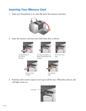 Page 3736
Inserting Your Memory Card
1. Make sure PictureMate is on, then flip down the memory card door. 
2. Insert the memory card into one of the three slots, as shown. 
3. Push the card in until it stops (it won’t go in all the way). When the card is in, the 
card light comes on.
CompactFlash or 
Microdrive 
(bottom)
Memory Stick
(middle)  SD (Secure Digital), or 
MMC (MultiMediaCard)
(middle)xD Picture Card 
(top)
SmartMedia
(top)
Card light
 