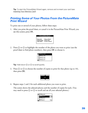 Page 4039
Tip: To start the PictureMate Wizard again, remove and re-insert your card (see 
Inserting Your Memory Card
). 
Printing Some of Your Photos From the PictureMate 
Print Wizard
To print one or several of your photos, follow these steps: 
1. After you print the proof sheet, or cancel it in the PictureMate Print Wizard, you 
see this screen; press 
OK. 
2. Press  or   to highlight the number of the photo you want to print (use the 
proof sheet to find photo numbers), then press 
OK to choose it. 
Tip:...