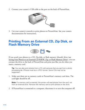 Page 5958
2. Connect your camera’s USB cable to the port on the back of PictureMate. 
3. Use your camera’s controls to print photos on PictureMate. See your camera 
documentation for instructions. 
Printing From an External CD, Zip Disk, or 
Flash Memory Drive
If you saved your photos to a CD, Zip disk, or flash memory (thumb) drive (see 
Saving Your Photos to an External CD-R/RW, Zip, or Flash Memory Drive
), you can 
connect the drive to the back of PictureMate and print just like you do when you 
insert a...