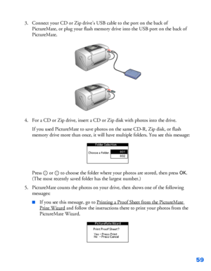 Page 6059
3. Connect your CD or Zip drive’s USB cable to the port on the back of 
PictureMate, or plug your flash memory drive into the USB port on the back of 
PictureMate. 
4. For a CD or Zip drive, insert a CD or Zip disk with photos into the drive. 
If you used PictureMate to save photos on the same CD-R, Zip disk, or flash 
memory drive more than once, it will have multiple folders. You see this message:
Press  or   to choose the folder where your photos are stored, then press 
OK. 
(The most recently...