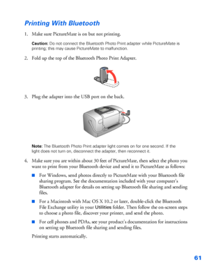 Page 6261
Printing With Bluetooth
1. Make sure PictureMate is on but not printing. 
Caution: Do not connect the Bluetooth Photo Print adapter while PictureMate is 
printing; this may cause PictureMate to malfunction.
2. Fold up the top of the Bluetooth Photo Print Adapter.
3. Plug the adapter into the USB port on the back. 
Note: The Bluetooth Photo Print adapter light comes on for one second. If the 
light does not turn on, disconnect the adapter, then reconnect it. 
4. Make sure you are within about 30 feet...