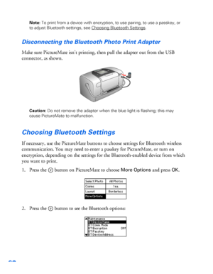 Page 6362
Note: To print from a device with encryption, to use pairing, to use a passkey, or 
to adjust Bluetooth settings, see Choosing Bluetooth Settings
.
Disconnecting the Bluetooth Photo Print Adapter 
Make sure PictureMate isn’t printing, then pull the adapter out from the USB 
connector, as shown. 
Caution: Do not remove the adapter when the blue light is flashing; this may 
cause PictureMate to malfunction. 
Choosing Bluetooth Settings 
If necessary, use the PictureMate buttons to choose settings for...