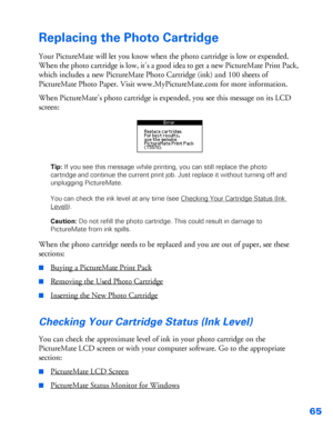 Page 6665
Replacing the Photo Cartridge
Your PictureMate will let you know when the photo cartridge is low or expended. 
When the photo cartridge is low, it’s a good idea to get a new PictureMate Print Pack, 
which includes a new PictureMate Photo Cartridge (ink) and 100 sheets of 
PictureMate Photo Paper. Visit www.MyPictureMate.com for more information. 
When PictureMate’s photo cartridge is expended, you see this message on its LCD 
screen: 
Tip: If you see this message while printing, you can still replace...