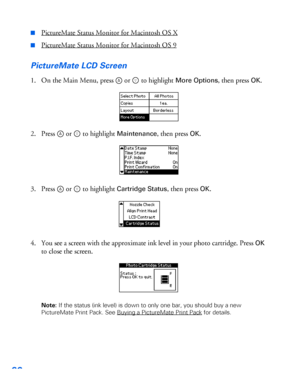 Page 6766
■PictureMate Status Monitor for Macintosh OS X
■PictureMate Status Monitor for Macintosh OS 9
PictureMate LCD Screen
1. On the Main Menu, press  or   to highlight More Options, then press OK.
2. Press  or   to highlight 
Maintenance, then press OK.
3. Press  or   to highlight 
Cartridge Status, then press OK.
4. You see a screen with the approximate ink level in your photo cartridge. Press 
OK 
to close the screen. 
Note: If the status (ink level) is down to only one bar, you should buy a new...