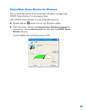 Page 6867 PictureMate Status Monitor for Windows
You can check the amount of ink remaining in the photo cartridge using 
EPSON Status Monitor 3 or the progress meter. 
Open EPSON Status Monitor 3 in one of the following ways.
■Double-click the  printer icon on your Windows taskbar. 
■Open the printer software (see Printing From a Windows Computer for 
instructions), click the 
Maintenance tab, then click the EPSON Status 
Monitor 3
 button.
A screen displays the remaining amount of ink.
 