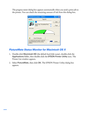 Page 6968
The progress meter dialog box appears automatically when you send a print job to 
the printer. You can check the remaining amount of ink from this dialog box.
PictureMate Status Monitor for Macintosh OS X
1. Double-click Macintosh HD (the default hard disk name), double-click the 
Applications folder, then double-click the EPSON Printer Utility icon. The 
Printer List window appears.
2. Select 
PictureMate, then click OK. The EPSON Printer Utility dialog box 
appears.
 