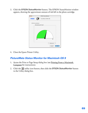 Page 7069
3. Click the EPSON StatusMonitor button. The EPSON StatusMonitor window 
appears, showing the approximate amount of ink left in the photo cartridge.
4. Close the Epson Printer Utility.
PictureMate Status Monitor for Macintosh OS 9
1. Access the Print or Page Setup dialog box (see Printing From a Macintosh 
Computer for instructions).
2. Click the  utility icon button, then click the 
EPSON StatusMonitor button 
in the Utility dialog box.
 