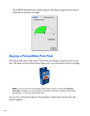 Page 7170
The EPSON StatusMonitor window appears, showing the approximate amount 
of ink left in the photo cartridge. 
Buying a PictureMate Print Pack
The PictureMate Print Pack (part# T5570) has everything you need to print in one 
box: 100 sheets of PictureMate Photo Paper and a new PictureMate Photo Cartridge.
Note: If you are out of PictureMate Photo Paper, but do not see the Replace 
cartridge message, you can still print. Use Epson Premium Glossy Photo Paper, 
Borderless 4 × 6 inches (part# S041727).
You...