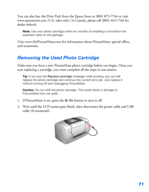 Page 7271
You can also buy the Print Pack from the Epson Store at (800) 873-7766 or visit 
www.epsonstore.com (U.S. sales only). In Canada, please call (800) 463-7766 for 
dealer referral.
Note: Use your photo cartridge within six months of installing it and before the 
expiration date on the package.
Visit www.MyPictureMate.com for information about PictureMate, special offers, 
and accessories. 
Removing the Used Photo Cartridge
Make sure you have a new PictureMate photo cartridge before you begin. Once you...