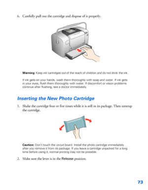 Page 7473
6. Carefully pull out the cartridge and dispose of it properly. 
Warning: Keep ink cartridges out of the reach of children and do not drink the ink.
If ink gets on your hands, wash them thoroughly with soap and water. If ink gets 
in your eyes, flush them thoroughly with water. If discomfort or vision problems 
continue after flushing, see a doctor immediately.
Inserting the New Photo Cartridge
1. Shake the cartridge four or five times while it is still in its package. Then unwrap 
the cartridge....